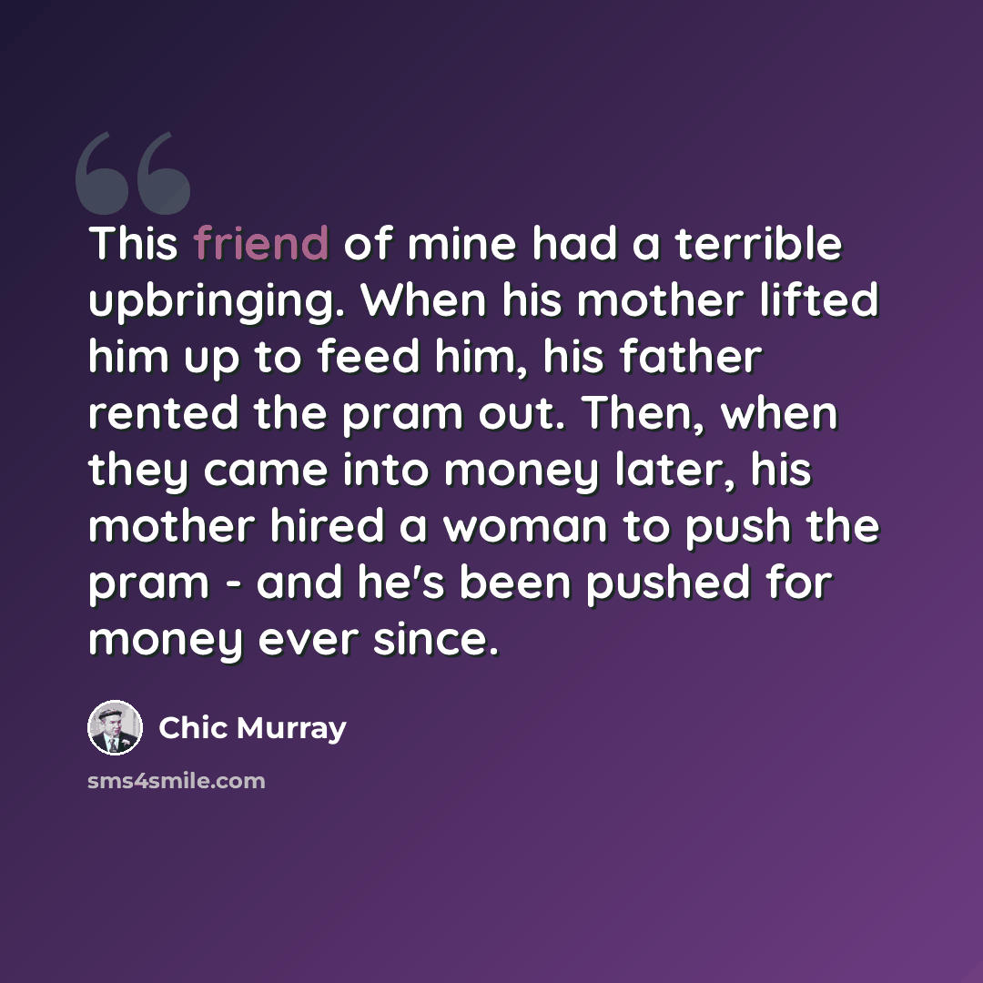 “This friend of mine had a terrible upbringing. When his mother lifted him up to feed him, his father rented the pram out. Then, when they came into money later, his mother hired a woman to push the pram - and he's been pushed for money ever since.” quote by Chic Murray