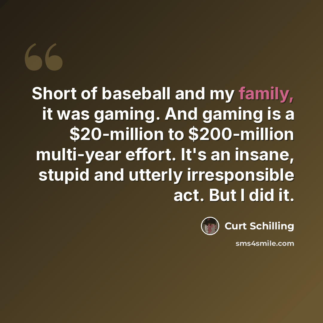 “Short of baseball and my family, it was gaming. And gaming is a $20-million to $200-million multi-year effort. It's an insane, stupid and utterly irresponsible act. But I did it.” quote by Curt Schilling