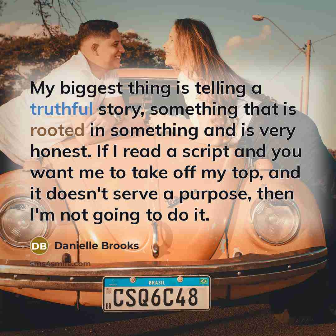 “My biggest thing is telling a truthful story, something that is rooted in something and is very honest. If I read a script and you want me to take off my top, and it doesn't serve a purpose, then I'm not going to do it.” quote by Danielle Brooks