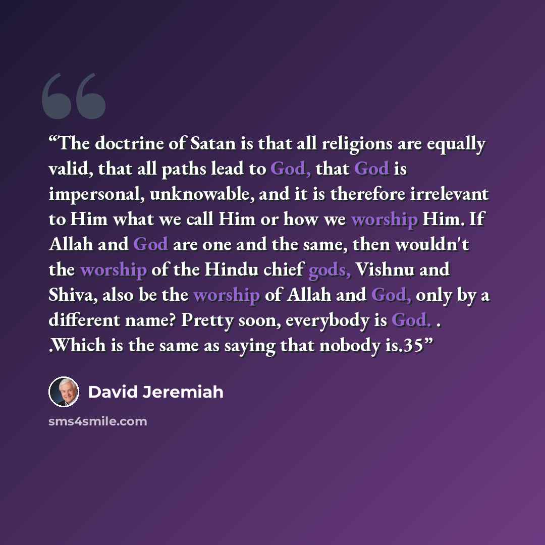 “The doctrine of Satan is that all religions are equally valid, that all paths lead to God, that God is impersonal, unknowable, and it is therefore irrelevant to Him what we call Him or how we worship Him. If Allah and God are one and the same, then wouldn't the worship of the Hindu chief gods…” quote by David Jeremiah