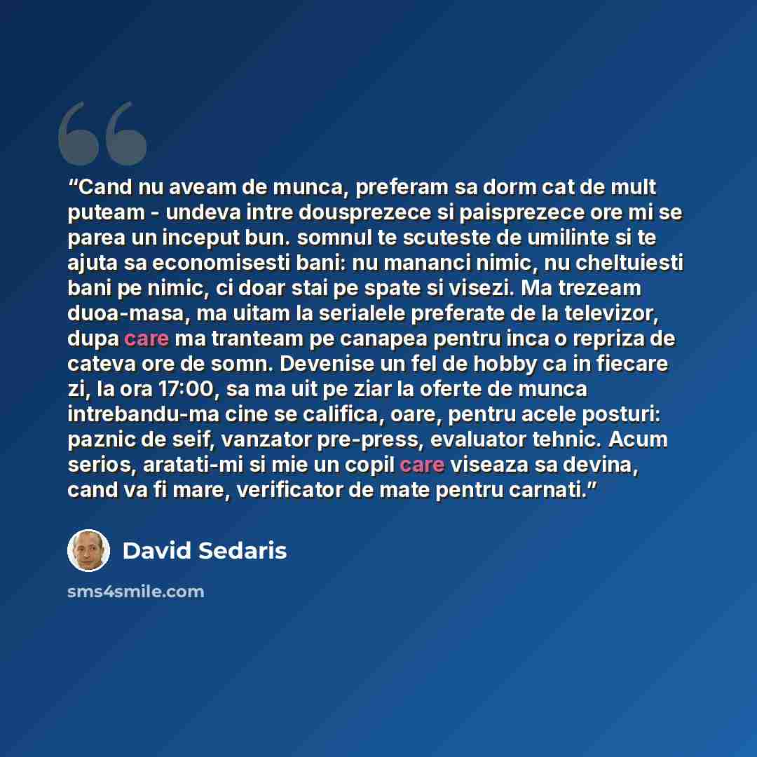 “Cand nu aveam de munca, preferam sa dorm cat de mult puteam - undeva intre dousprezece si paisprezece ore mi se parea un inceput bun. somnul te scuteste de umilinte si te ajuta sa economisesti bani: nu mananci nimic, nu cheltuiesti bani pe nimic, ci doar stai pe spate si visezi. Ma trezeam…” quote by David Sedaris