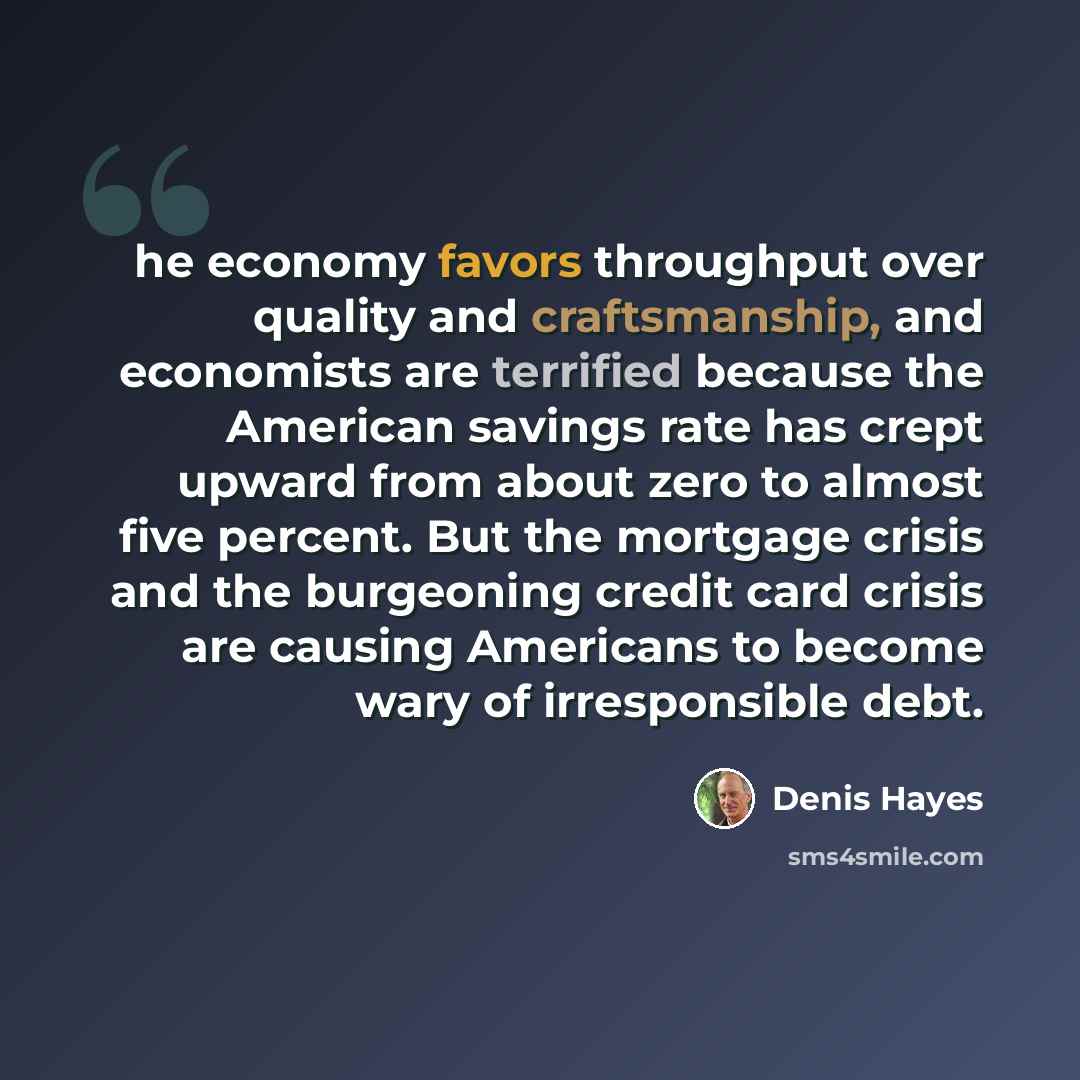 “he economy favors throughput over quality and craftsmanship, and economists are terrified because the American savings rate has crept upward from about zero to almost five percent. But the mortgage crisis and the burgeoning credit card crisis are causing Americans to become wary of irresponsible…” quote by Denis Hayes