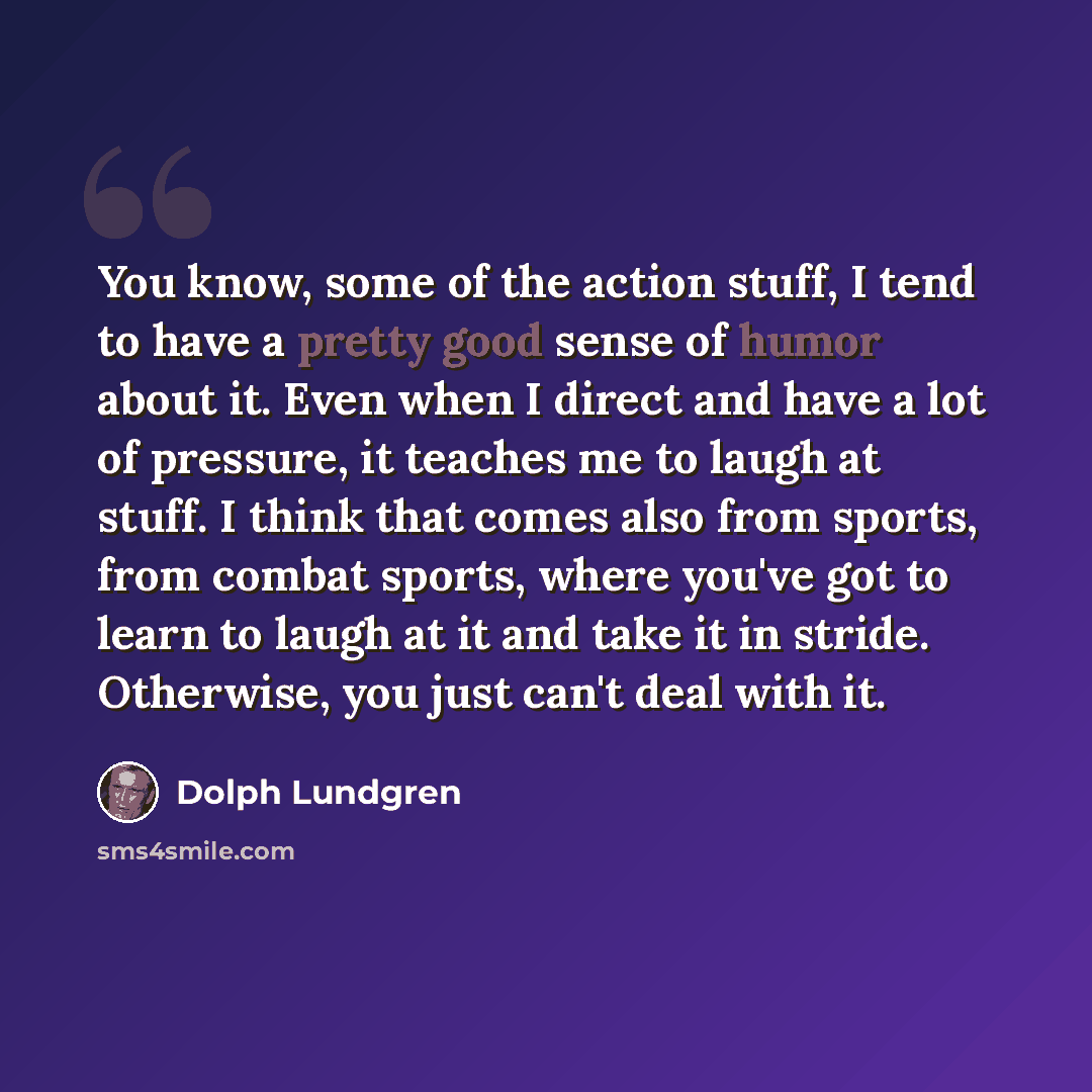 “You know, some of the action stuff, I tend to have a pretty good sense of humor about it. Even when I direct and have a lot of pressure, it teaches me to laugh at stuff. I think that comes also from sports, from combat sports, where you've got to learn to laugh at it and take it in stride…” quote by Dolph Lundgren