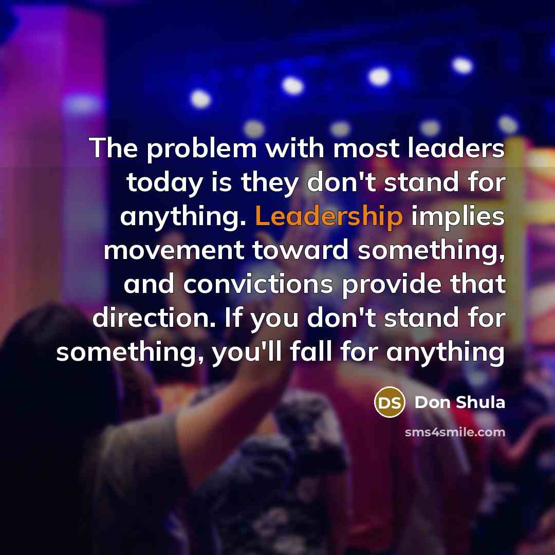 “The problem with most leaders today is they don't stand for anything. Leadership implies movement toward something, and convictions provide that direction. If you don't stand for something, you'll fall for anything” quote by Don Shula