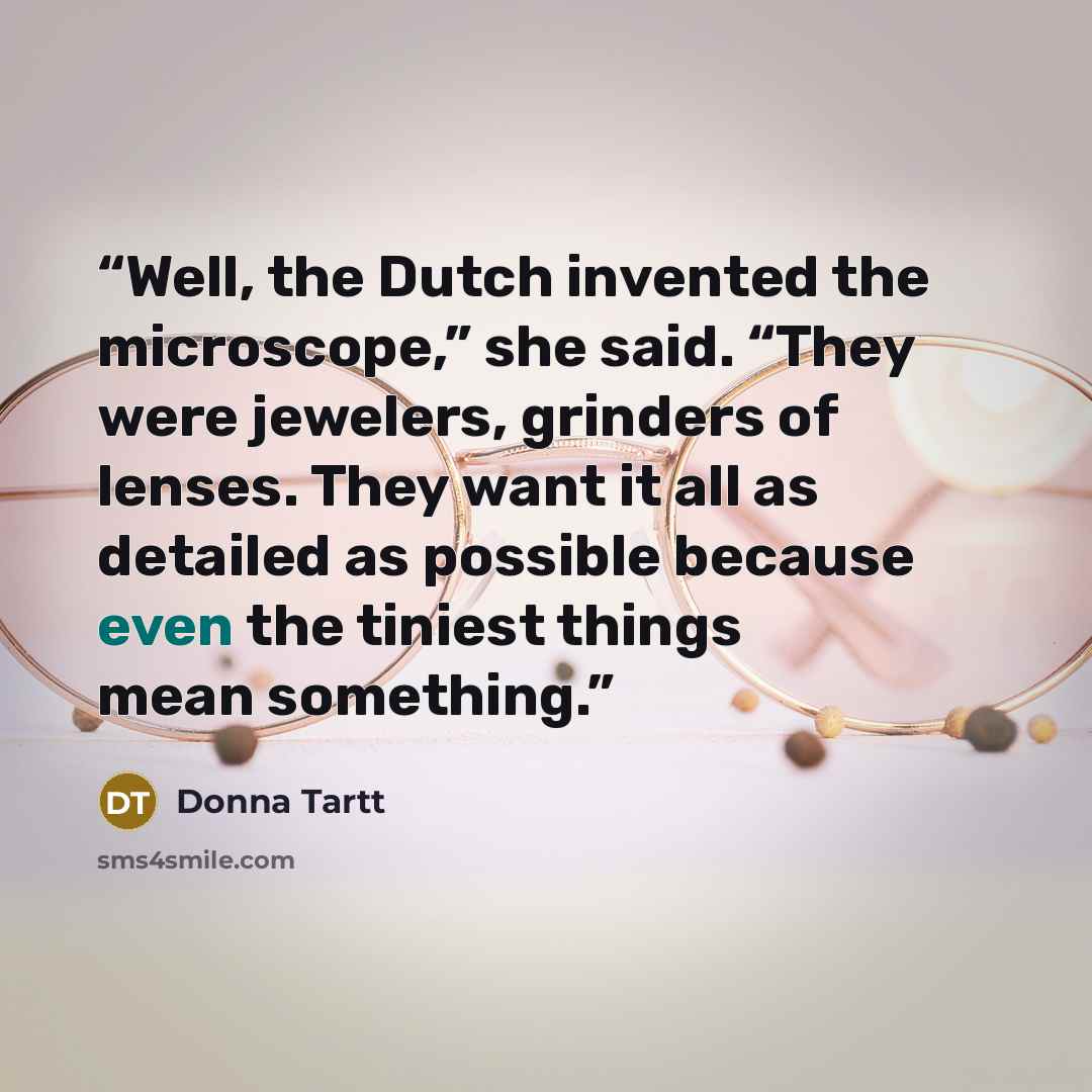 “Well, the Dutch invented the microscope,” she said. “They were jewelers, grinders of lenses. They want it all as detailed as possible because even the tiniest things mean something.” quote by Donna Tartt