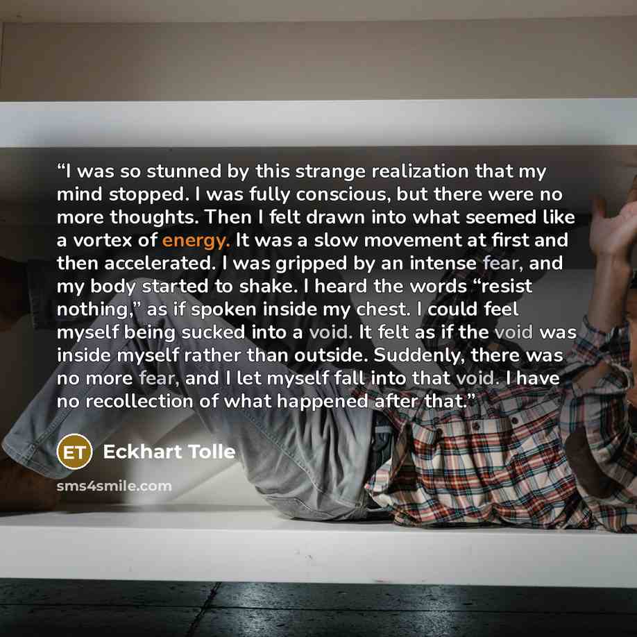 “I was so stunned by this strange realization that my mind stopped. I was fully conscious, but there were no more thoughts. Then I felt drawn into what seemed like a vortex of energy. It was a slow movement at first and then accelerated. I was gripped by an intense fear, and my body started to…” quote by Eckhart Tolle