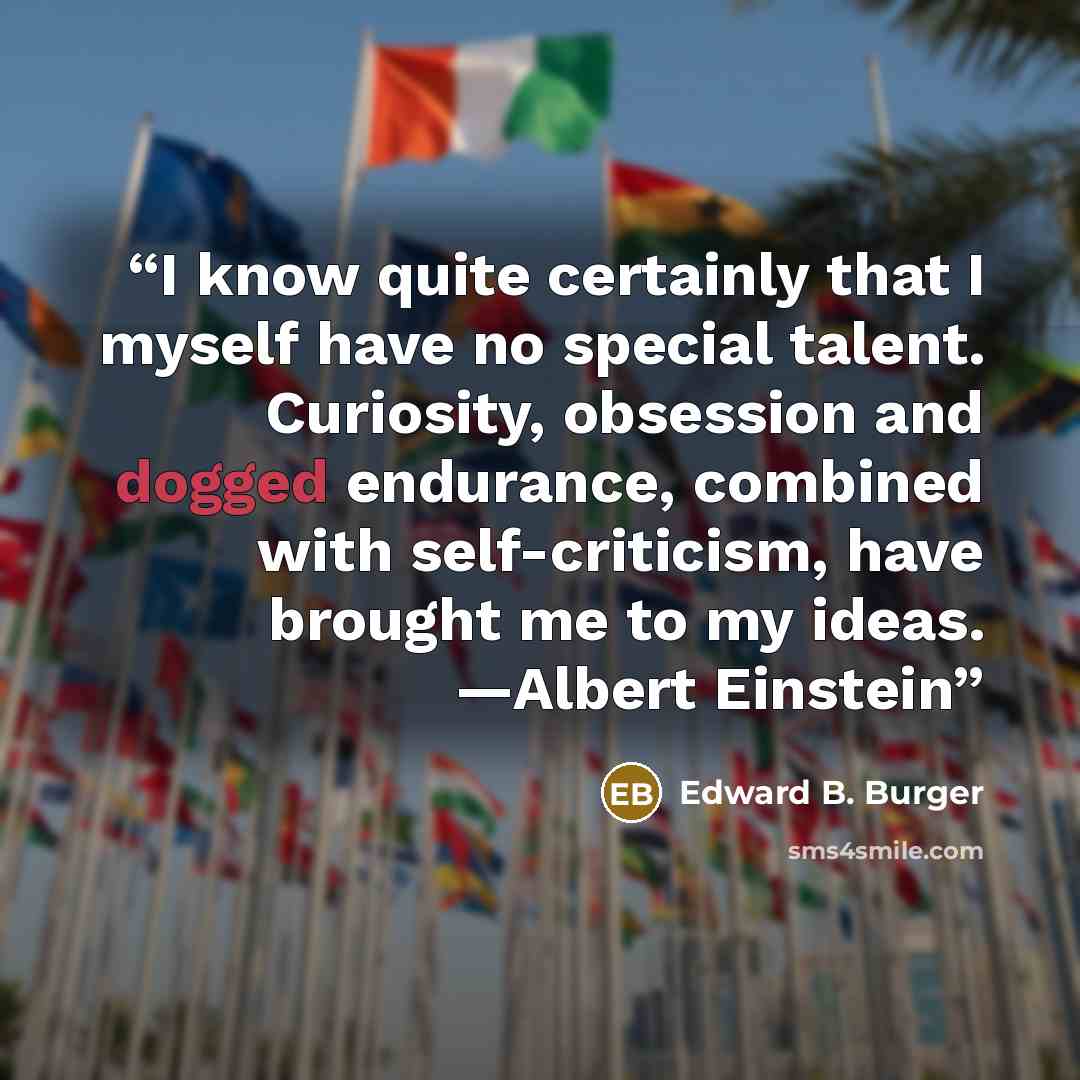 “I know quite certainly that I myself have no special talent. Curiosity, obsession and dogged endurance, combined with self-criticism, have brought me to my ideas. —Albert Einstein” quote by Edward B. Burger