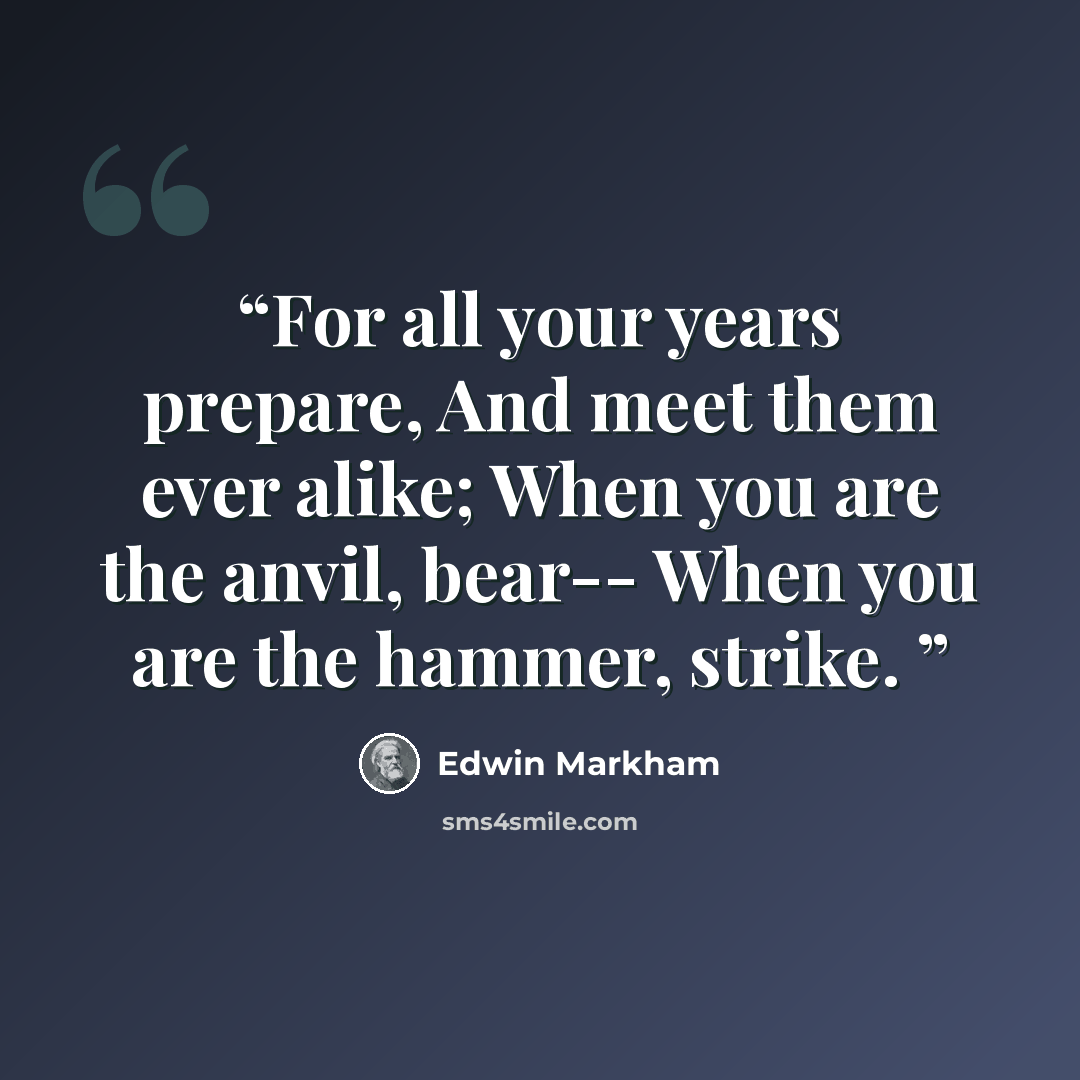 “For all your years prepare, And meet them ever alike; When you are the anvil, bear-- When you are the hammer, strike.” quote by Edwin Markham