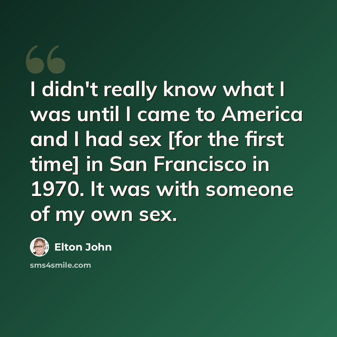 “I didn't really know what I was until I came to America and I had sex [for the first time] in San Francisco in 1970. It was with someone of my own sex.” quote by Elton John