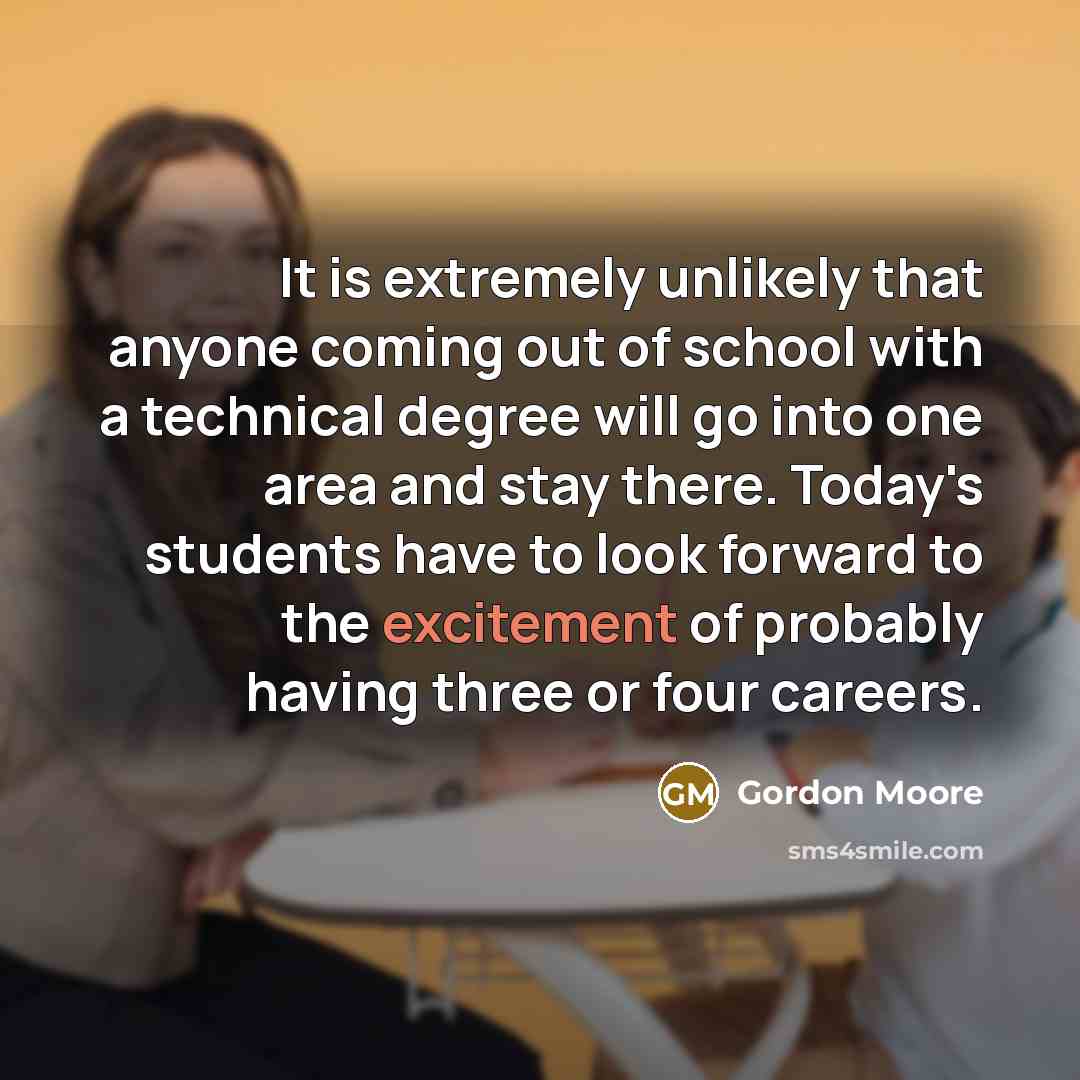 “It is extremely unlikely that anyone coming out of school with a technical degree will go into one area and stay there. Today's students have to look forward to the excitement of probably having three or four careers.” quote by Gordon Moore