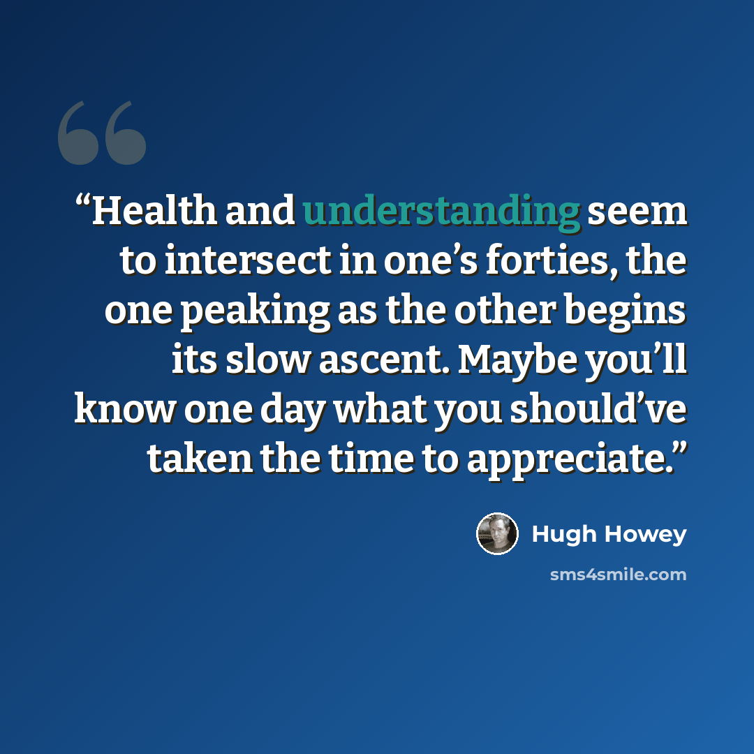 “Health and understanding seem to intersect in one’s forties, the one peaking as the other begins its slow ascent. Maybe you’ll know one day what you should’ve taken the time to appreciate.” quote by Hugh Howey