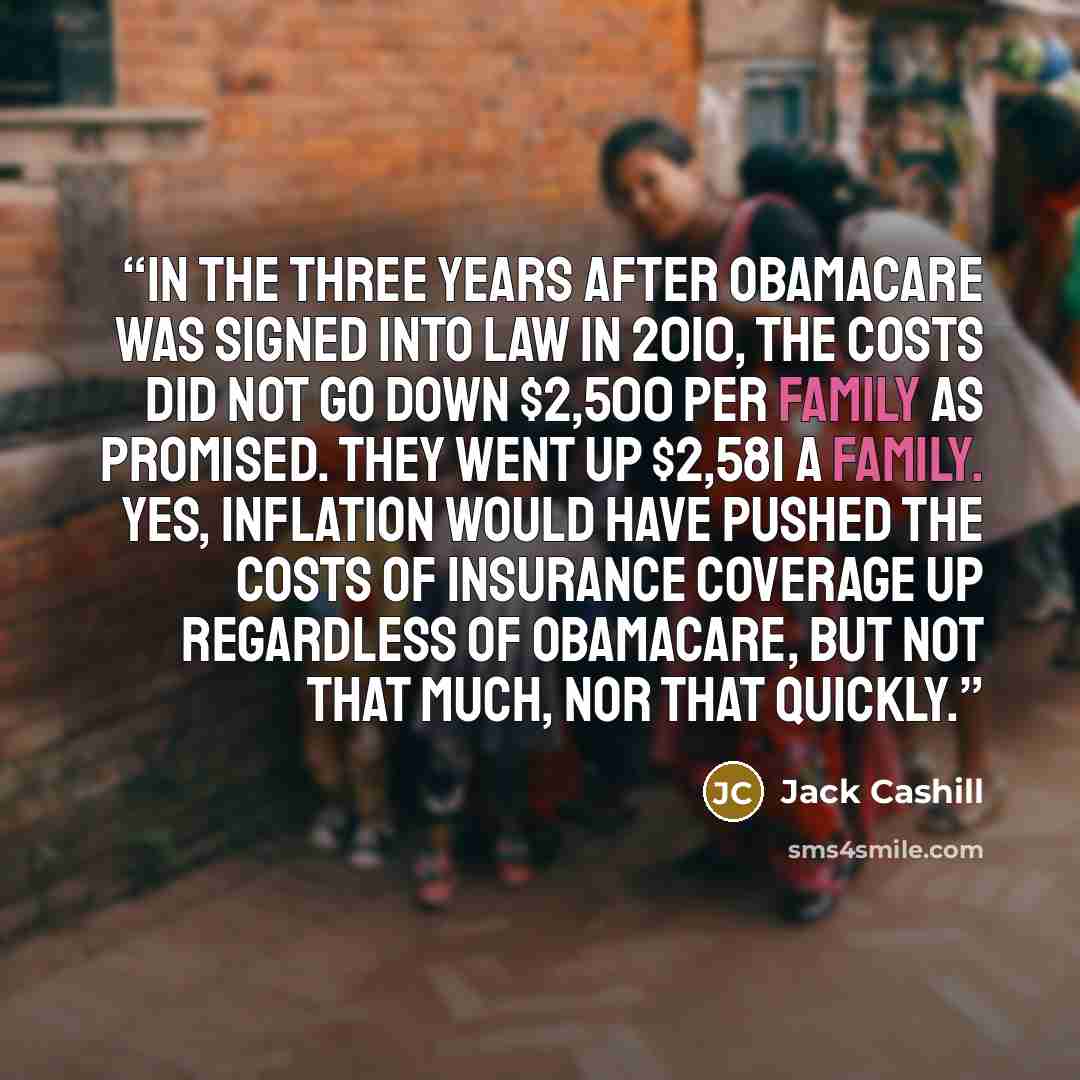 “In the three years after Obamacare was signed into law in 2010, the costs did not go down $2,500 per family as promised. They went up $2,581 a family. Yes, inflation would have pushed the costs of insurance coverage up regardless of Obamacare, but not that much, nor that quickly.” quote by Jack Cashill