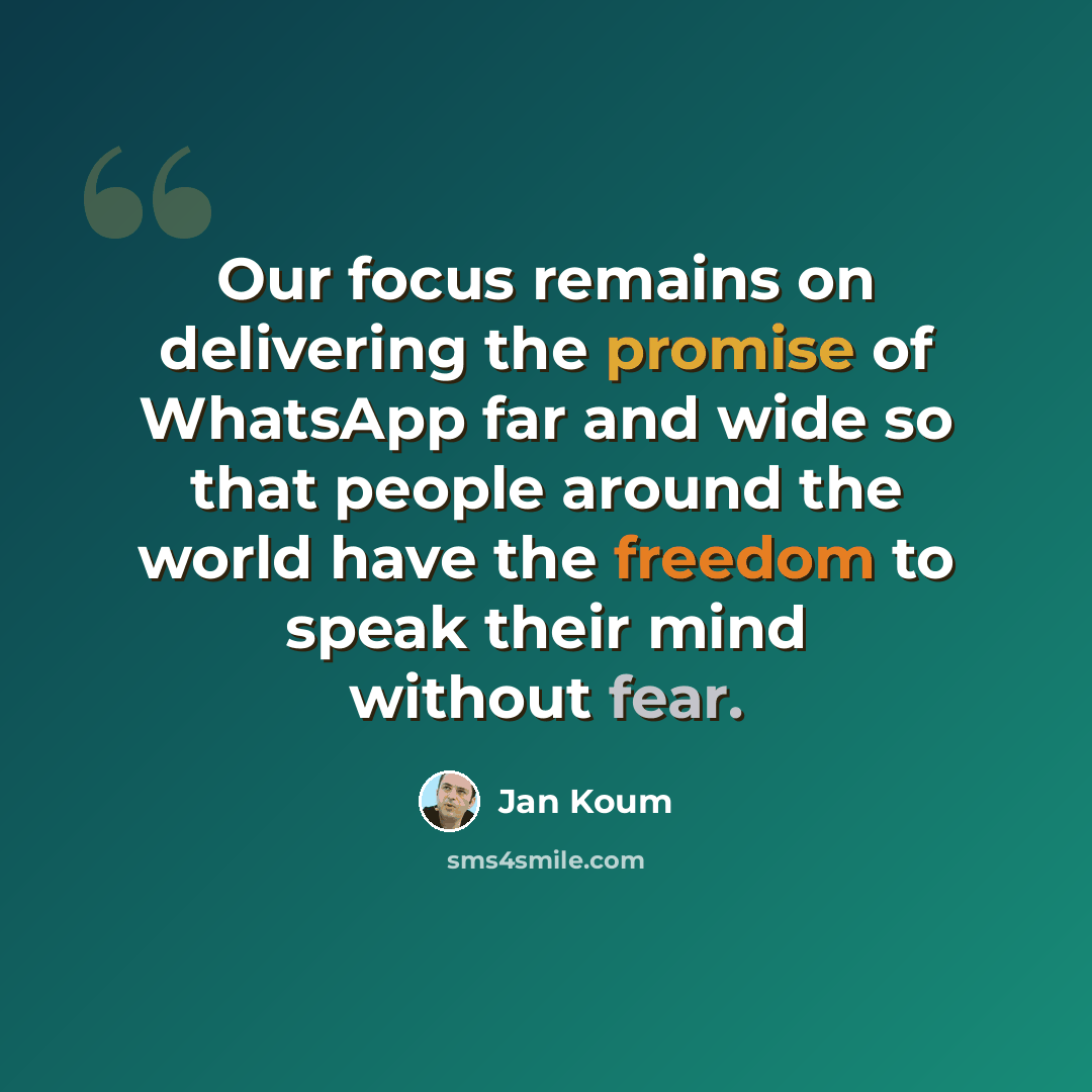 “Our focus remains on delivering the promise of WhatsApp far and wide so that people around the world have the freedom to speak their mind without fear.” quote by Jan Koum