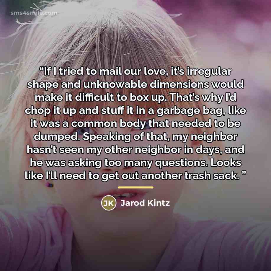 “If I tried to mail our love, it’s irregular shape and unknowable dimensions would make it difficult to box up. That’s why I’d chop it up and stuff it in a garbage bag, like it was a common body that needed to be dumped. Speaking of that, my neighbor hasn’t seen my other neighbor in days, and he…” quote by Jarod Kintz