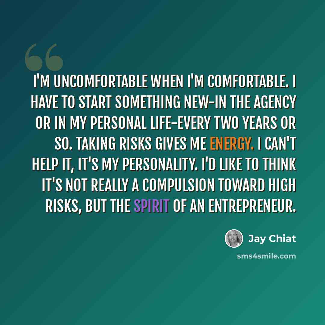 “I'm uncomfortable when I'm comfortable. I have to start something new-in the agency or in my personal life-every two years or so. Taking risks gives me energy. I can't help it, it's my personality. I'd like to think it's not really a compulsion toward high risks, but the spirit of an entrepreneur.” quote by Jay Chiat
