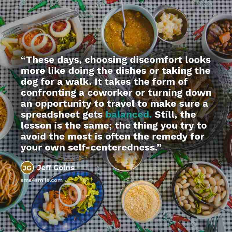 “These days, choosing discomfort looks more like doing the dishes or taking the dog for a walk. It takes the form of confronting a coworker or turning down an opportunity to travel to make sure a spreadsheet gets balanced. Still, the lesson is the same; the thing you try to avoid the most is often…” quote by Jeff Goins