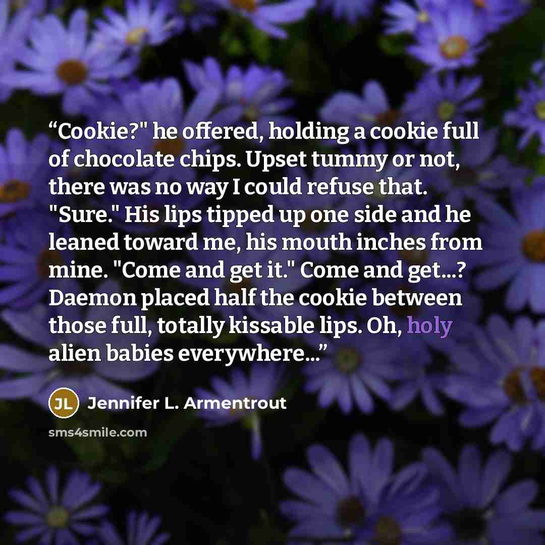 “Cookie?" he offered, holding a cookie full of chocolate chips. Upset tummy or not, there was no way I could refuse that. "Sure." His lips tipped up one side and he leaned toward me, his mouth inches from mine. "Come and get it." Come and get...? Daemon placed half the cookie between those full…” quote by Jennifer L. Armentrout