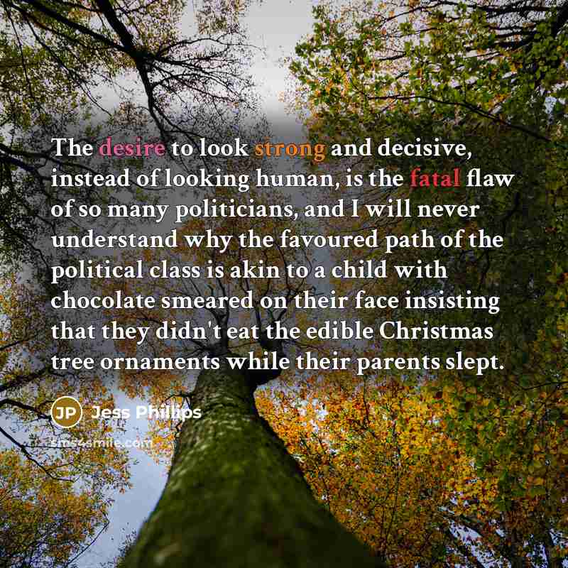 “The desire to look strong and decisive, instead of looking human, is the fatal flaw of so many politicians, and I will never understand why the favoured path of the political class is akin to a child with chocolate smeared on their face insisting that they didn't eat the edible Christmas tree…” quote by Jess Phillips