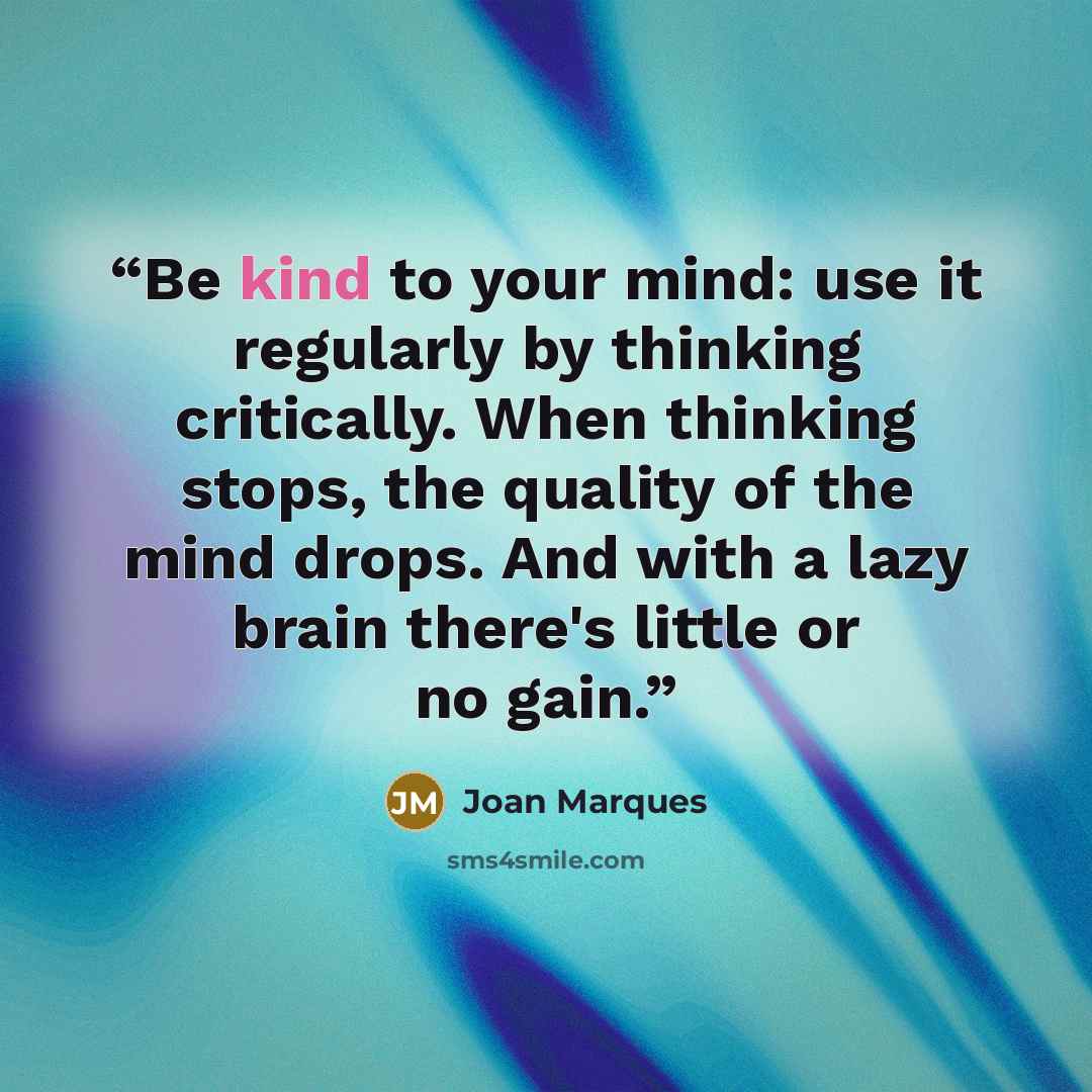 “Be kind to your mind: use it regularly by thinking critically. When thinking stops, the quality of the mind drops. And with a lazy brain there's little or no gain.” quote by Joan Marques