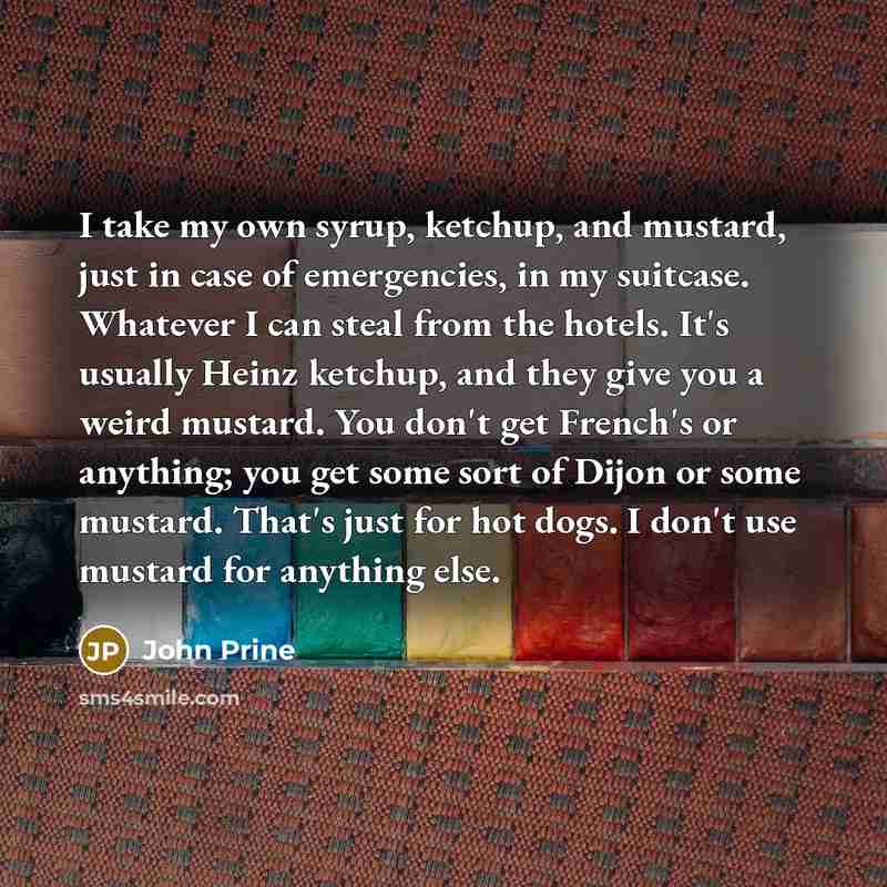“I take my own syrup, ketchup, and mustard, just in case of emergencies, in my suitcase. Whatever I can steal from the hotels. It's usually Heinz ketchup, and they give you a weird mustard. You don't get French's or anything; you get some sort of Dijon or some mustard. That's just for hot dogs. I…” quote by John Prine