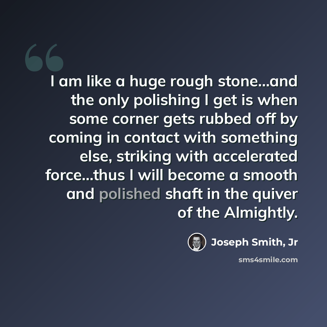 “I am like a huge rough stone...and the only polishing I get is when some corner gets rubbed off by coming in contact with something else, striking with accelerated force...thus I will become a smooth and polished shaft in the quiver of the Almightly.” quote by Joseph Smith, Jr
