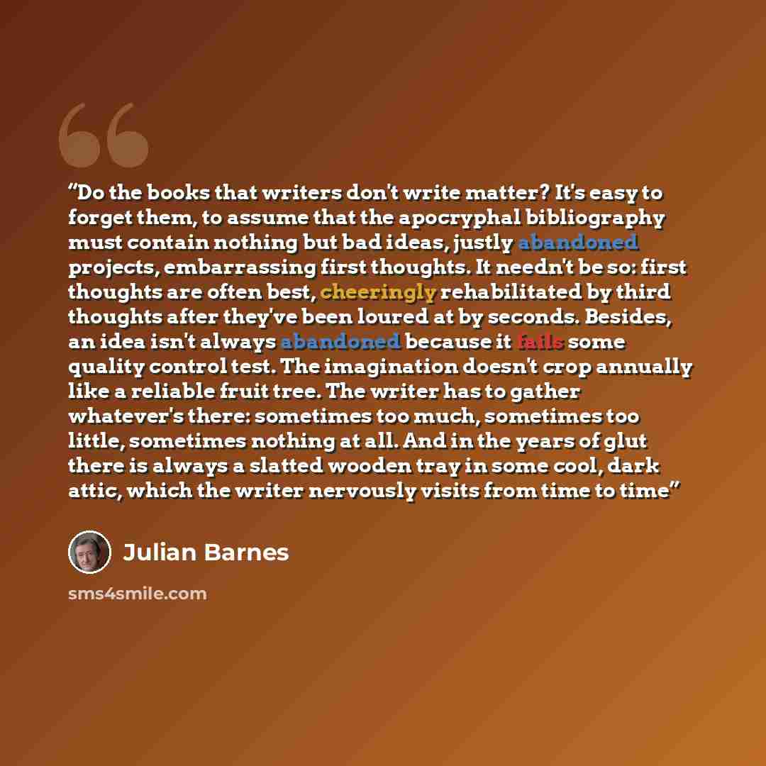 “Do the books that writers don't write matter? It's easy to forget them, to assume that the apocryphal bibliography must contain nothing but bad ideas, justly abandoned projects, embarrassing first thoughts. It needn't be so: first thoughts are often best, cheeringly rehabilitated by third thoughts…” quote by Julian Barnes