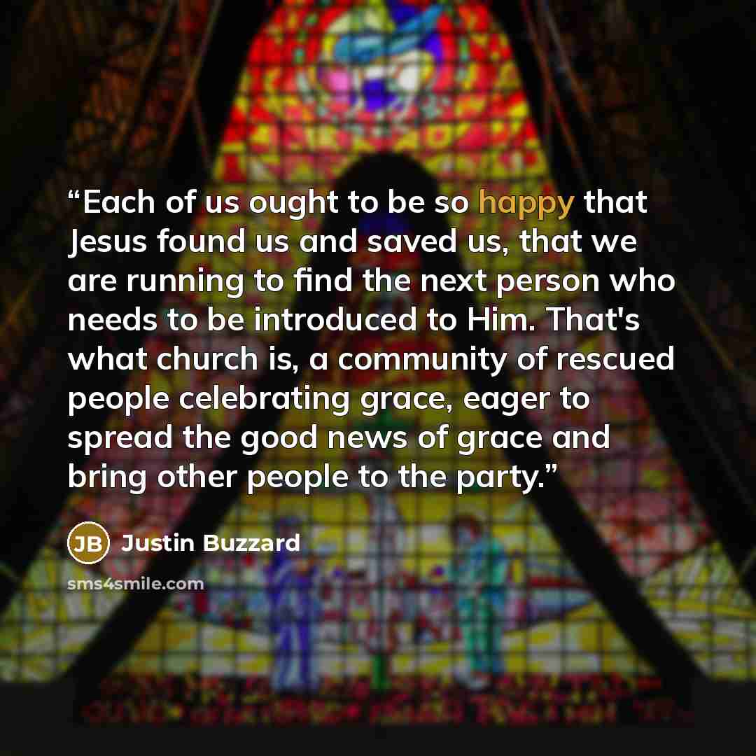 “Each of us ought to be so happy that Jesus found us and saved us, that we are running to find the next person who needs to be introduced to Him. That's what church is, a community of rescued people celebrating grace, eager to spread the good news of grace and bring other people to the party.” quote by Justin Buzzard