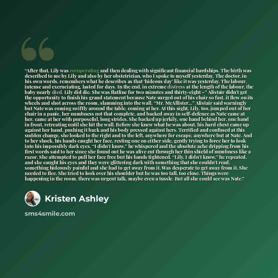 “After that, Lily was recuperating and then dealing with significant financial hardships. The birth was described to me by Lily and also by her obstetrician, who I spoke to myself yesterday. The doctor, in his own words, remembers what he describes as that ‘hideous day’ like it was yesterday. The…” quote by Kristen Ashley