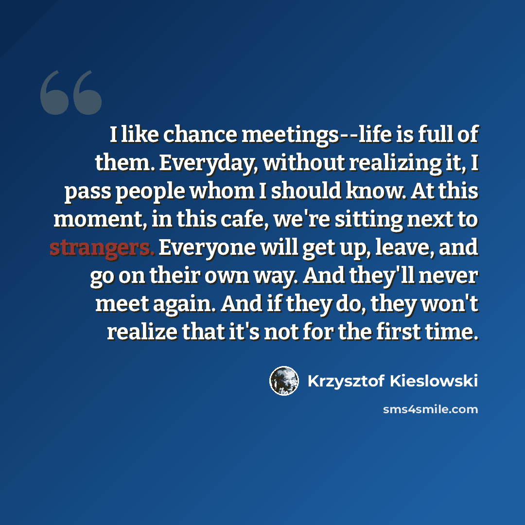 “I like chance meetings--life is full of them. Everyday, without realizing it, I pass people whom I should know. At this moment, in this cafe, we're sitting next to strangers. Everyone will get up, leave, and go on their own way. And they'll never meet again. And if they do, they won't realize that…” quote by Krzysztof Kieslowski