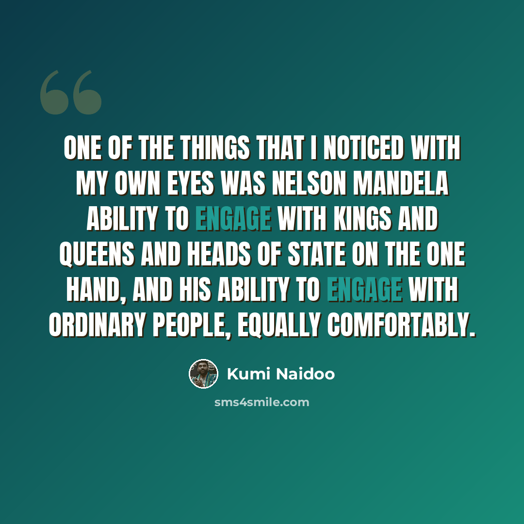 “One of the things that I noticed with my own eyes was Nelson Mandela ability to engage with kings and queens and heads of state on the one hand, and his ability to engage with ordinary people, equally comfortably.” quote by Kumi Naidoo