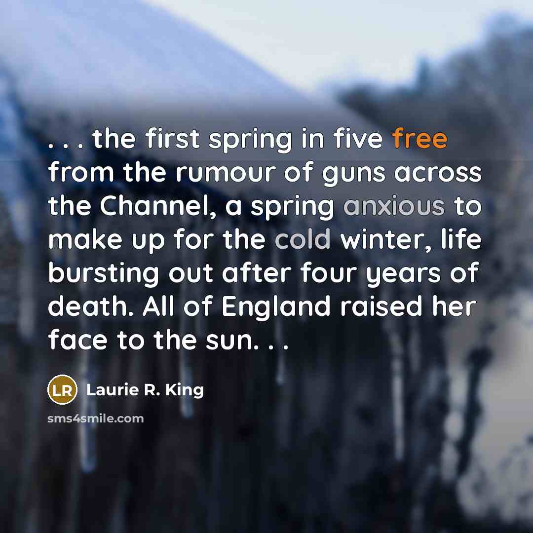 “. . . the first spring in five free from the rumour of guns across the Channel, a spring anxious to make up for the cold winter, life bursting out after four years of death. All of England raised her face to the sun. . .” quote by Laurie R. King