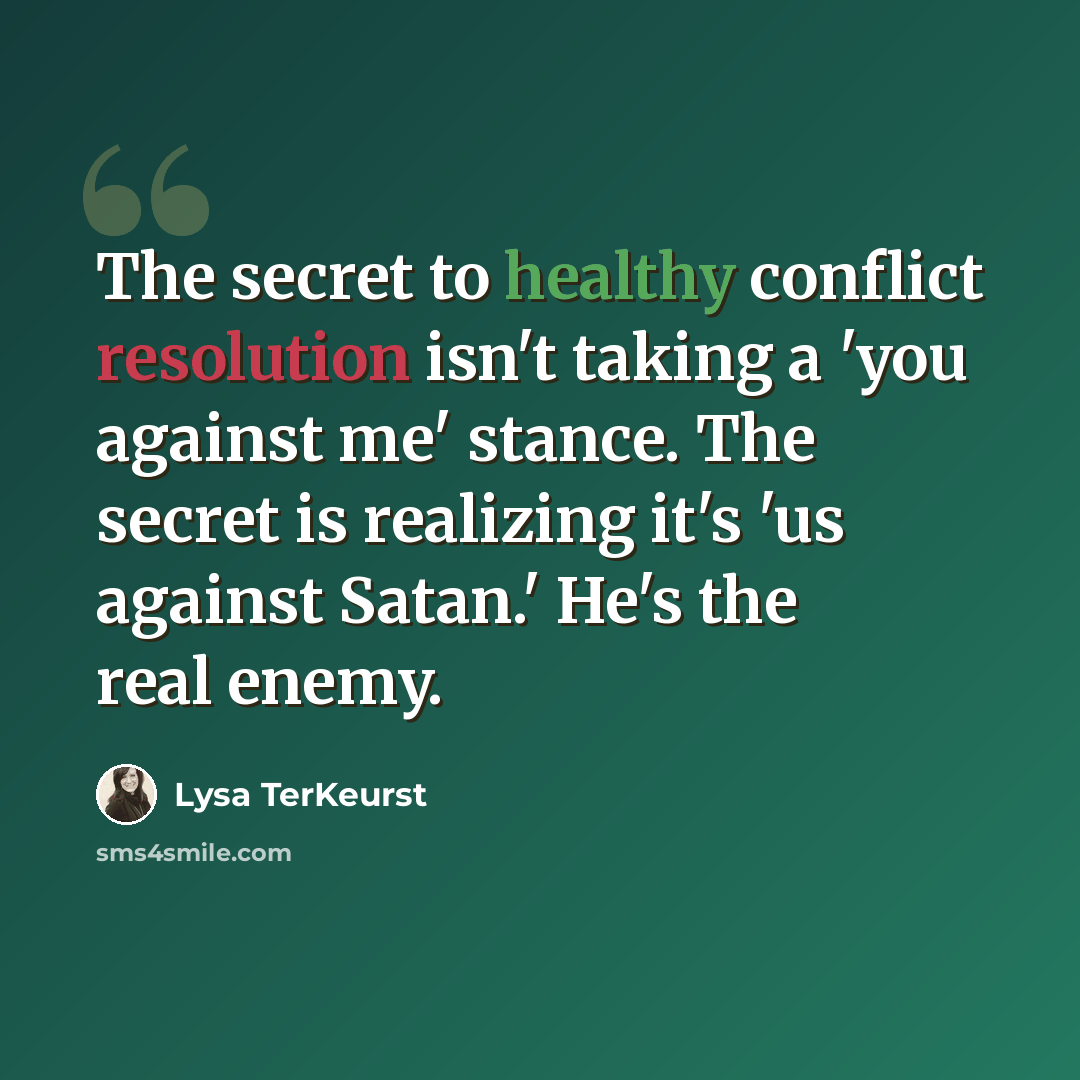 “The secret to healthy conflict resolution isn't taking a 'you against me' stance. The secret is realizing it's 'us against Satan.' He's the real enemy.” quote by Lysa TerKeurst