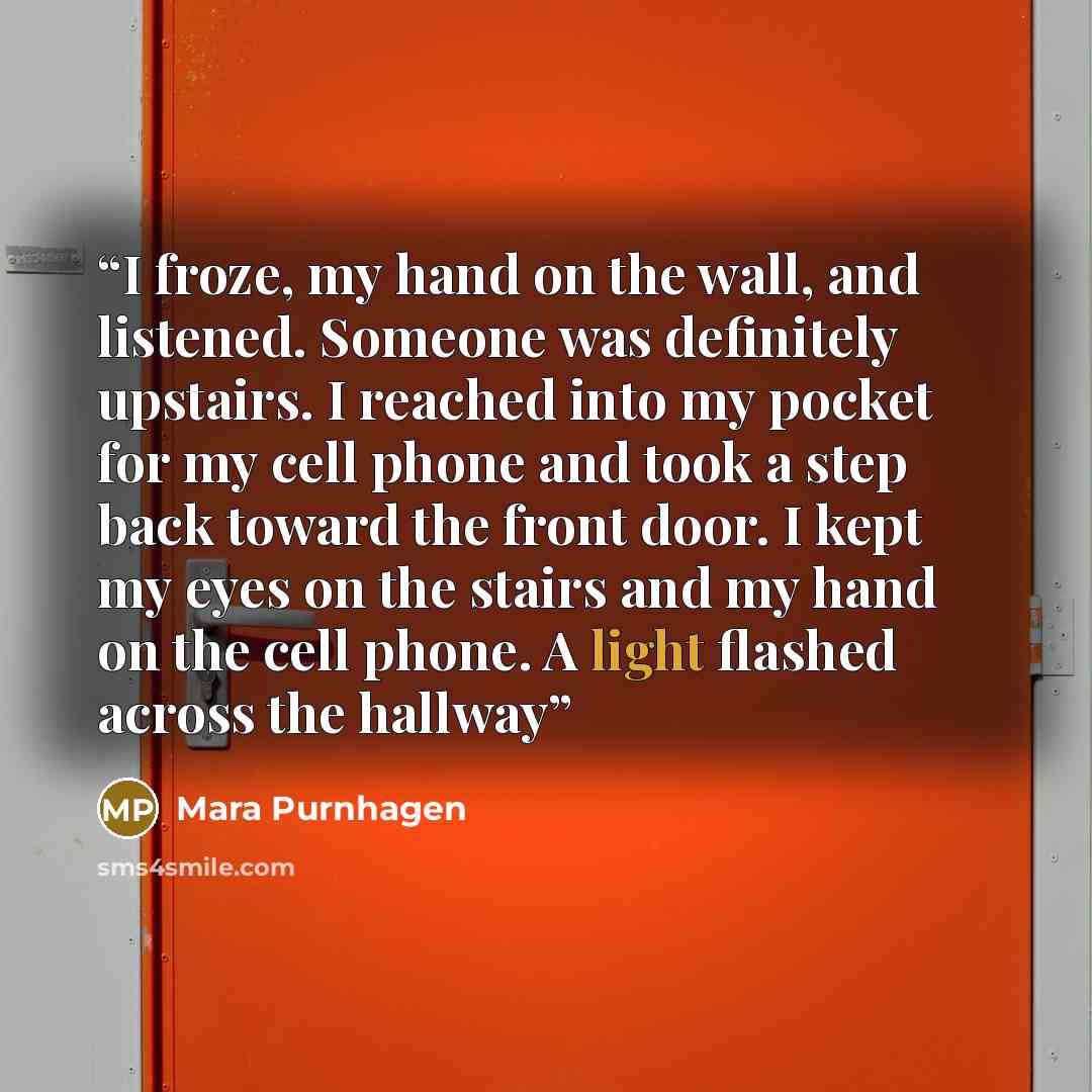 “I froze, my hand on the wall, and listened. Someone was definitely upstairs. I reached into my pocket for my cell phone and took a step back toward the front door. I kept my eyes on the stairs and my hand on the cell phone. A light flashed across the hallway” quote by Mara Purnhagen