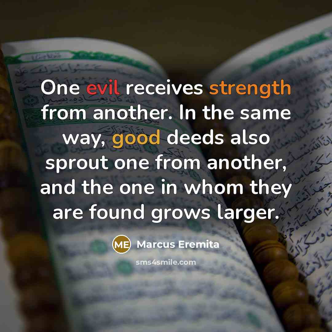 “One evil receives strength from another. In the same way, good deeds also sprout one from another, and the one in whom they are found grows larger.” quote by Marcus Eremita