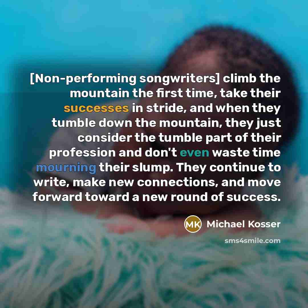 “[Non-performing songwriters] climb the mountain the first time, take their successes in stride, and when they tumble down the mountain, they just consider the tumble part of their profession and don't even waste time mourning their slump. They continue to write, make new connections, and move…” quote by Michael Kosser