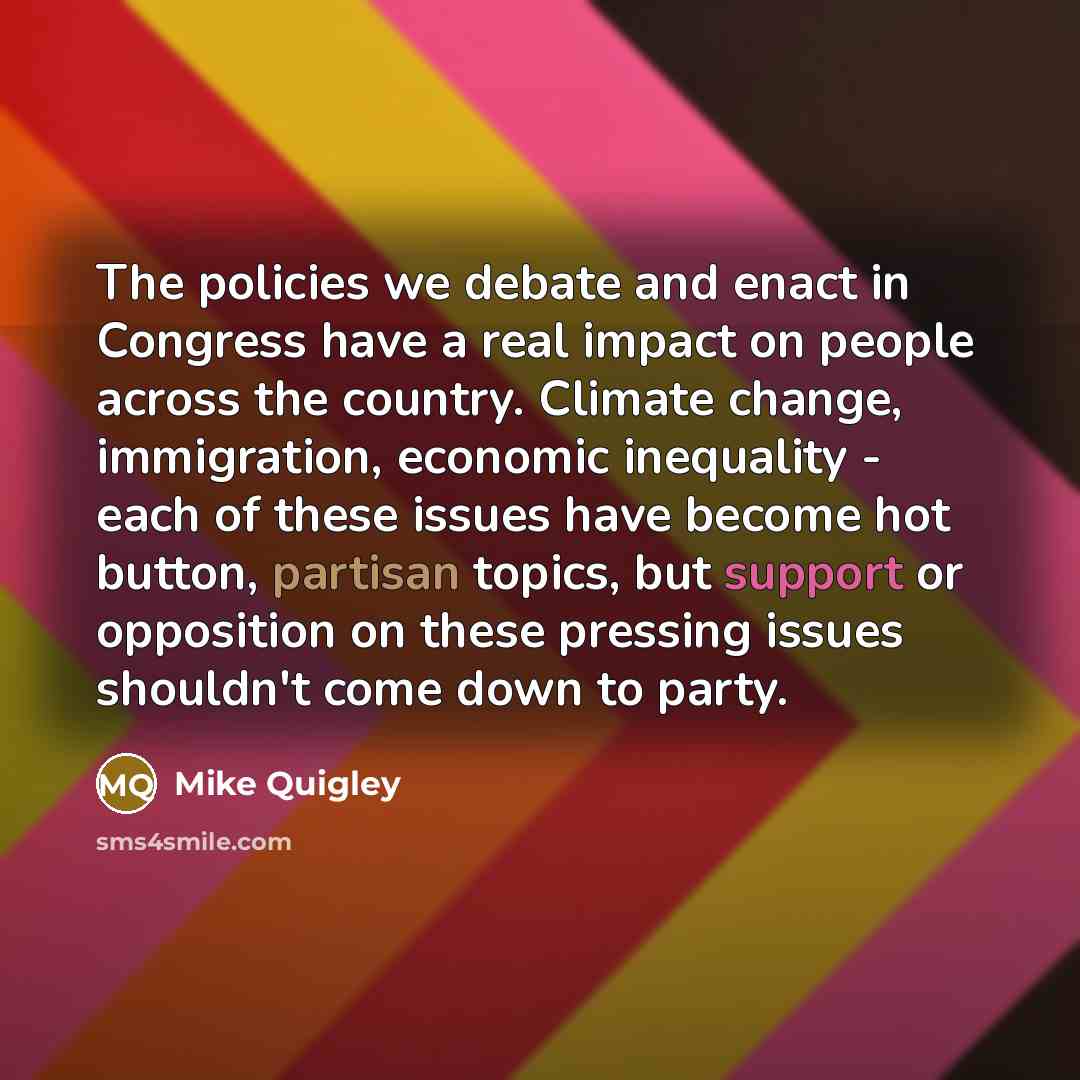 “The policies we debate and enact in Congress have a real impact on people across the country. Climate change, immigration, economic inequality - each of these issues have become hot button, partisan topics, but support or opposition on these pressing issues shouldn't come down to party.” quote by Mike Quigley