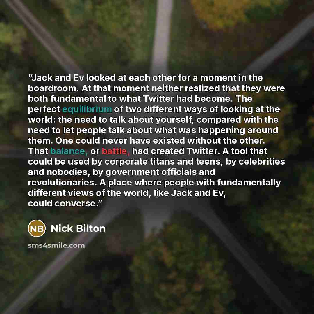 “Jack and Ev looked at each other for a moment in the boardroom. At that moment neither realized that they were both fundamental to what Twitter had become. The perfect equilibrium of two different ways of looking at the world: the need to talk about yourself, compared with the need to let people…” quote by Nick Bilton