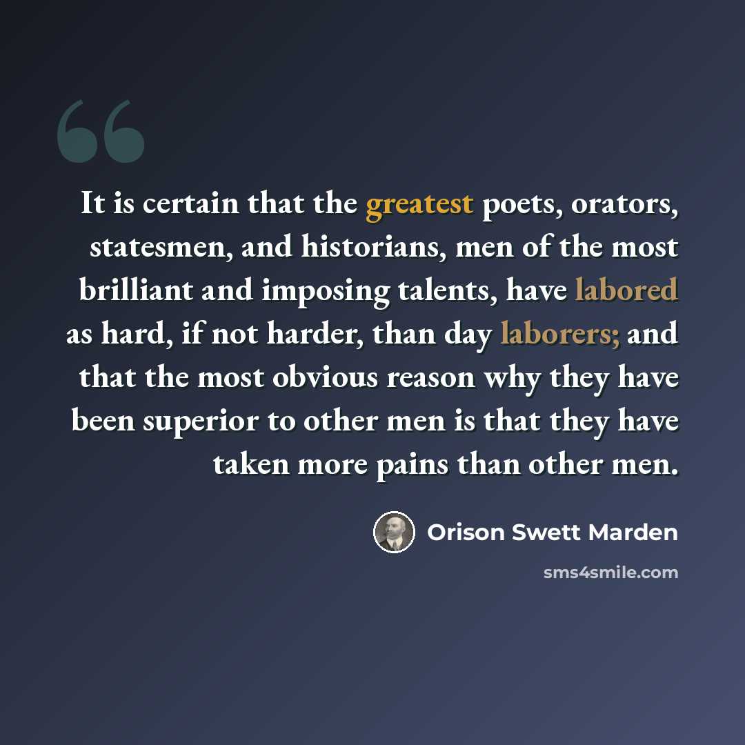 “It is certain that the greatest poets, orators, statesmen, and historians, men of the most brilliant and imposing talents, have labored as hard, if not harder, than day laborers; and that the most obvious reason why they have been superior to other men is that they have taken more pains than other…” quote by Orison Swett Marden