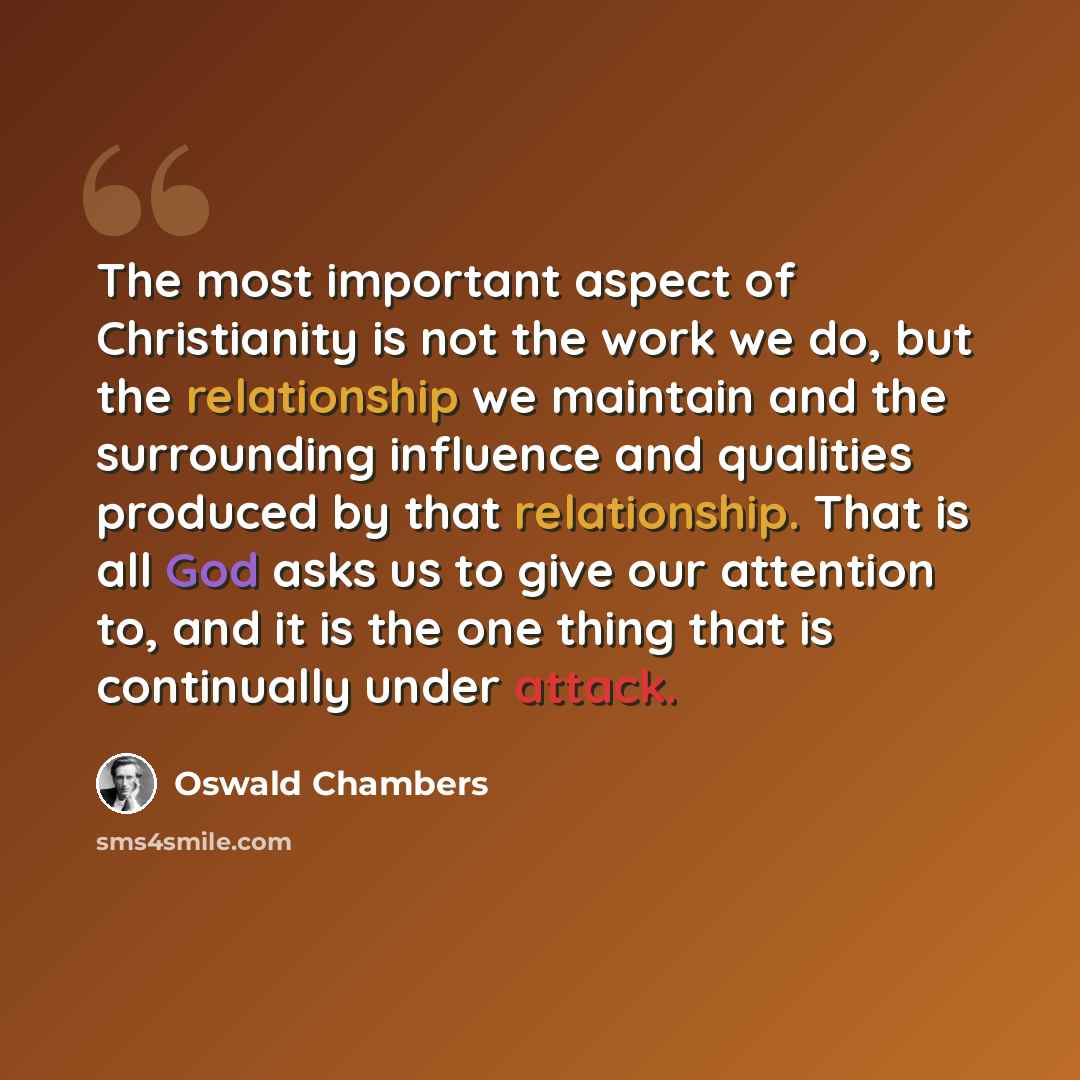 “The most important aspect of Christianity is not the work we do, but the relationship we maintain and the surrounding influence and qualities produced by that relationship. That is all God asks us to give our attention to, and it is the one thing that is continually under attack.” quote by Oswald Chambers