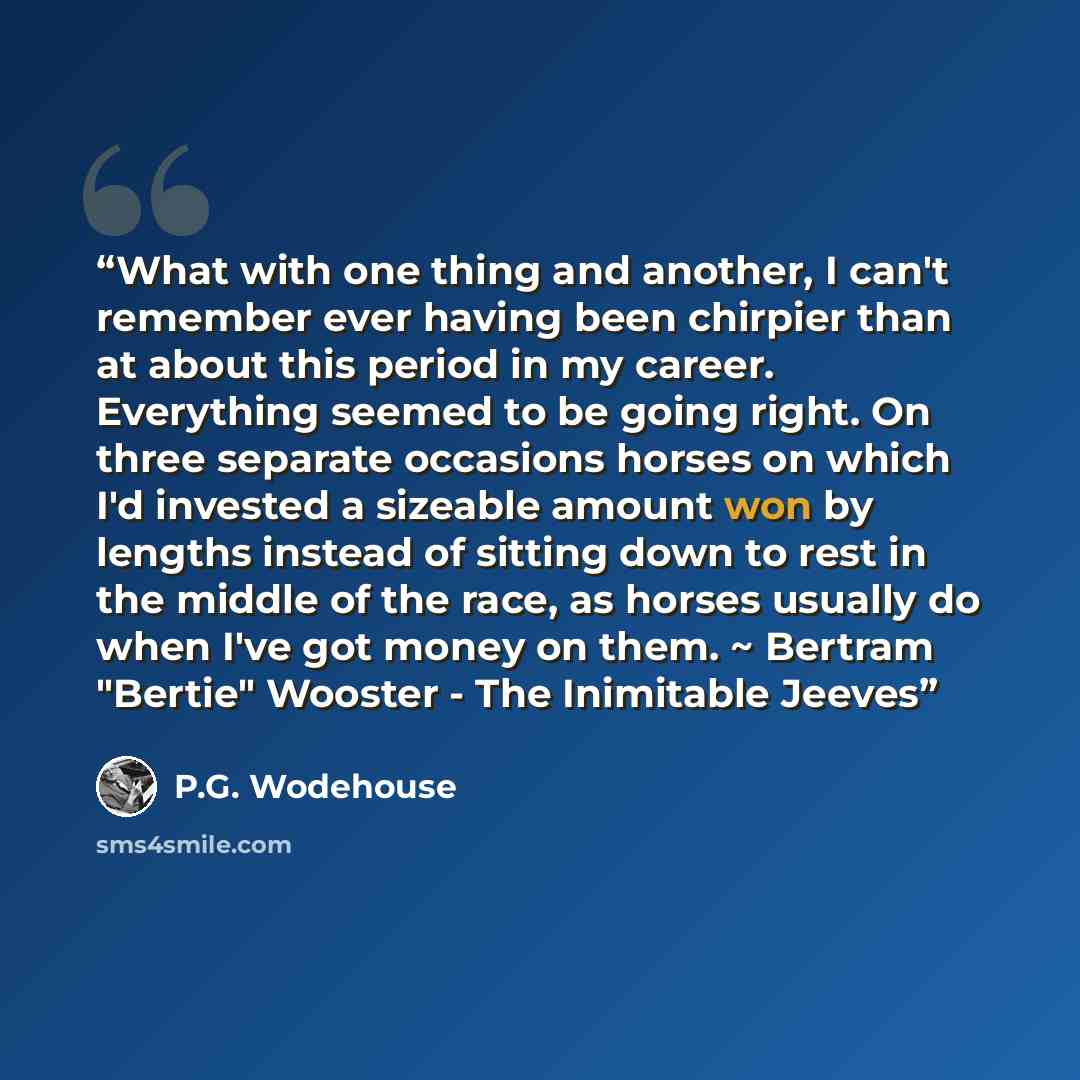 “What with one thing and another, I can't remember ever having been chirpier than at about this period in my career. Everything seemed to be going right. On three separate occasions horses on which I'd invested a sizeable amount won by lengths instead of sitting down to rest in the middle of the…” quote by P.G. Wodehouse