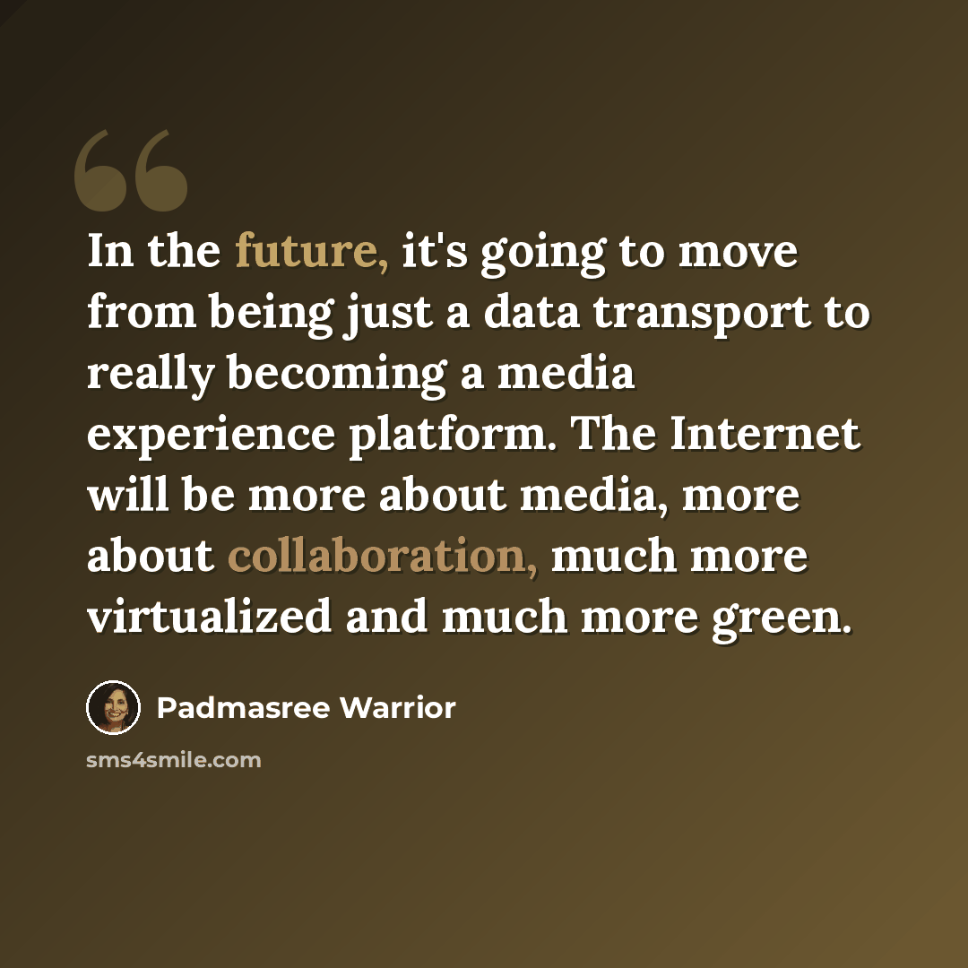“In the future, it's going to move from being just a data transport to really becoming a media experience platform. The Internet will be more about media, more about collaboration, much more virtualized and much more green.” quote by Padmasree Warrior