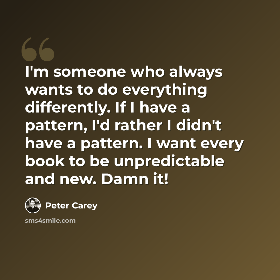 “I'm someone who always wants to do everything differently. If I have a pattern, I'd rather I didn't have a pattern. I want every book to be unpredictable and new. Damn it!” quote by Peter Carey
