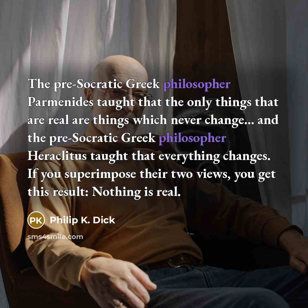 “The pre-Socratic Greek philosopher Parmenides taught that the only things that are real are things which never change... and the pre-Socratic Greek philosopher Heraclitus taught that everything changes. If you superimpose their two views, you get this result: Nothing is real.” quote by Philip K. Dick