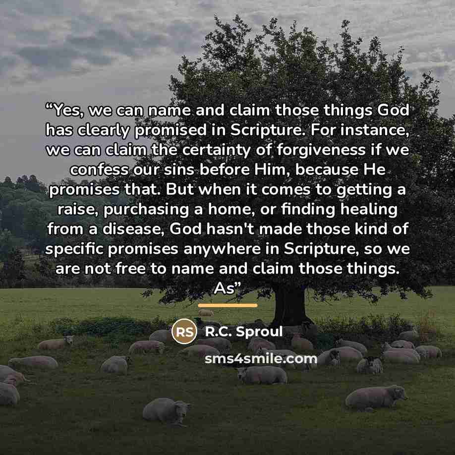 “Yes, we can name and claim those things God has clearly promised in Scripture. For instance, we can claim the certainty of forgiveness if we confess our sins before Him, because He promises that. But when it comes to getting a raise, purchasing a home, or finding healing from a disease, God hasn't…” quote by R.C. Sproul