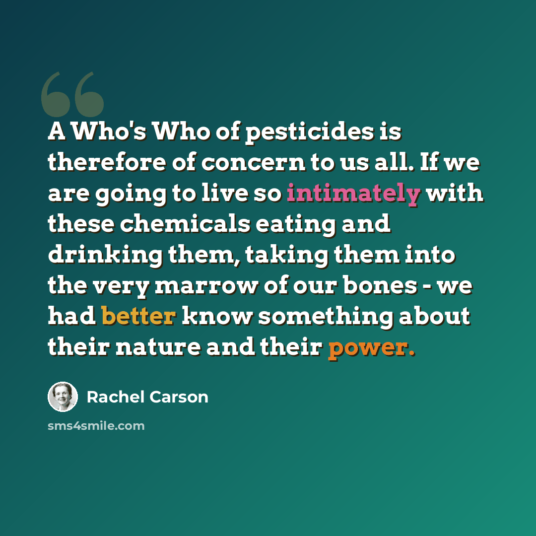 “A Who's Who of pesticides is therefore of concern to us all. If we are going to live so intimately with these chemicals eating and drinking them, taking them into the very marrow of our bones - we had better know something about their nature and their power.” quote by Rachel Carson