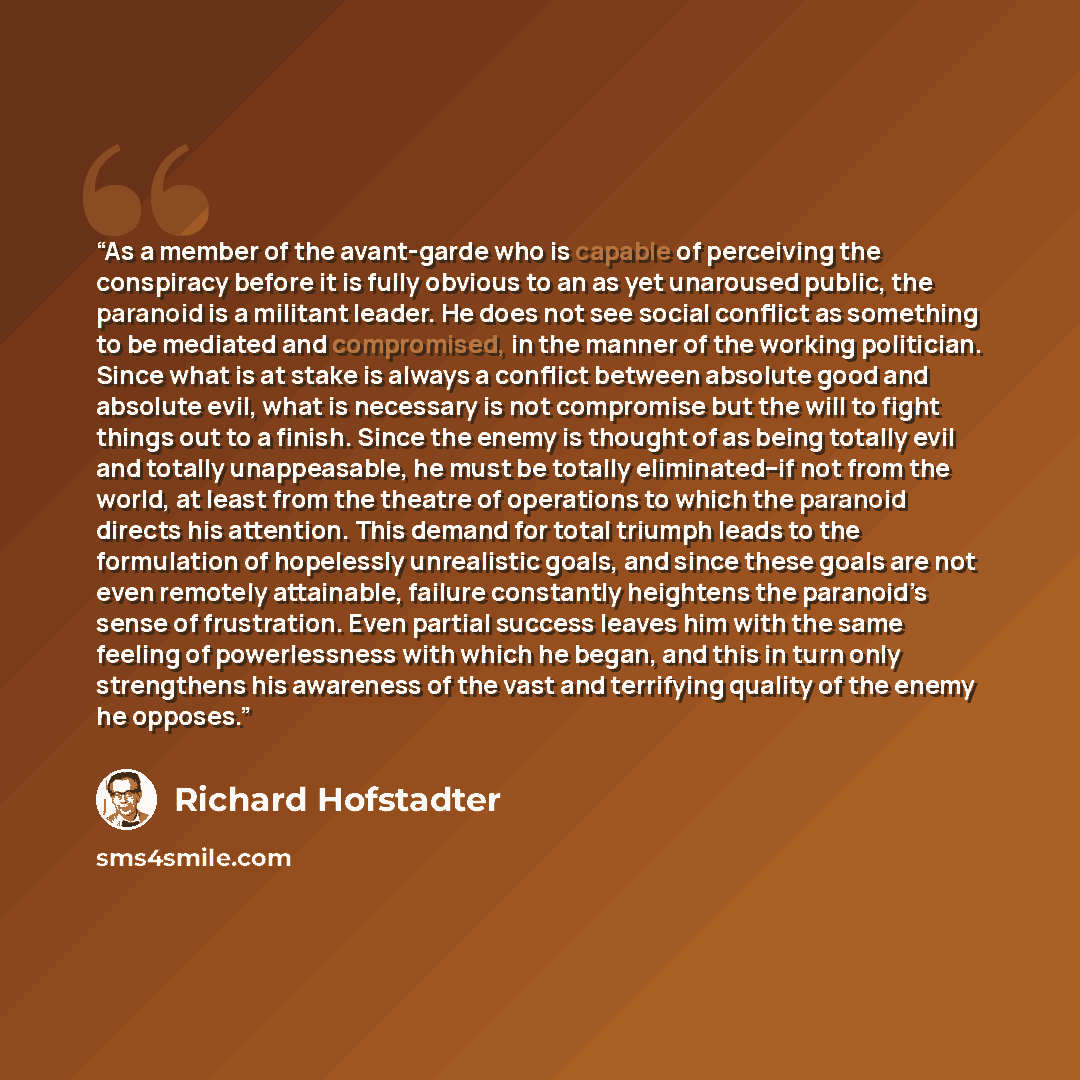 “As a member of the avant-garde who is capable of perceiving the conspiracy before it is fully obvious to an as yet unaroused public, the paranoid is a militant leader. He does not see social conflict as something to be mediated and compromised, in the manner of the working politician. Since what…” quote by Richard Hofstadter
