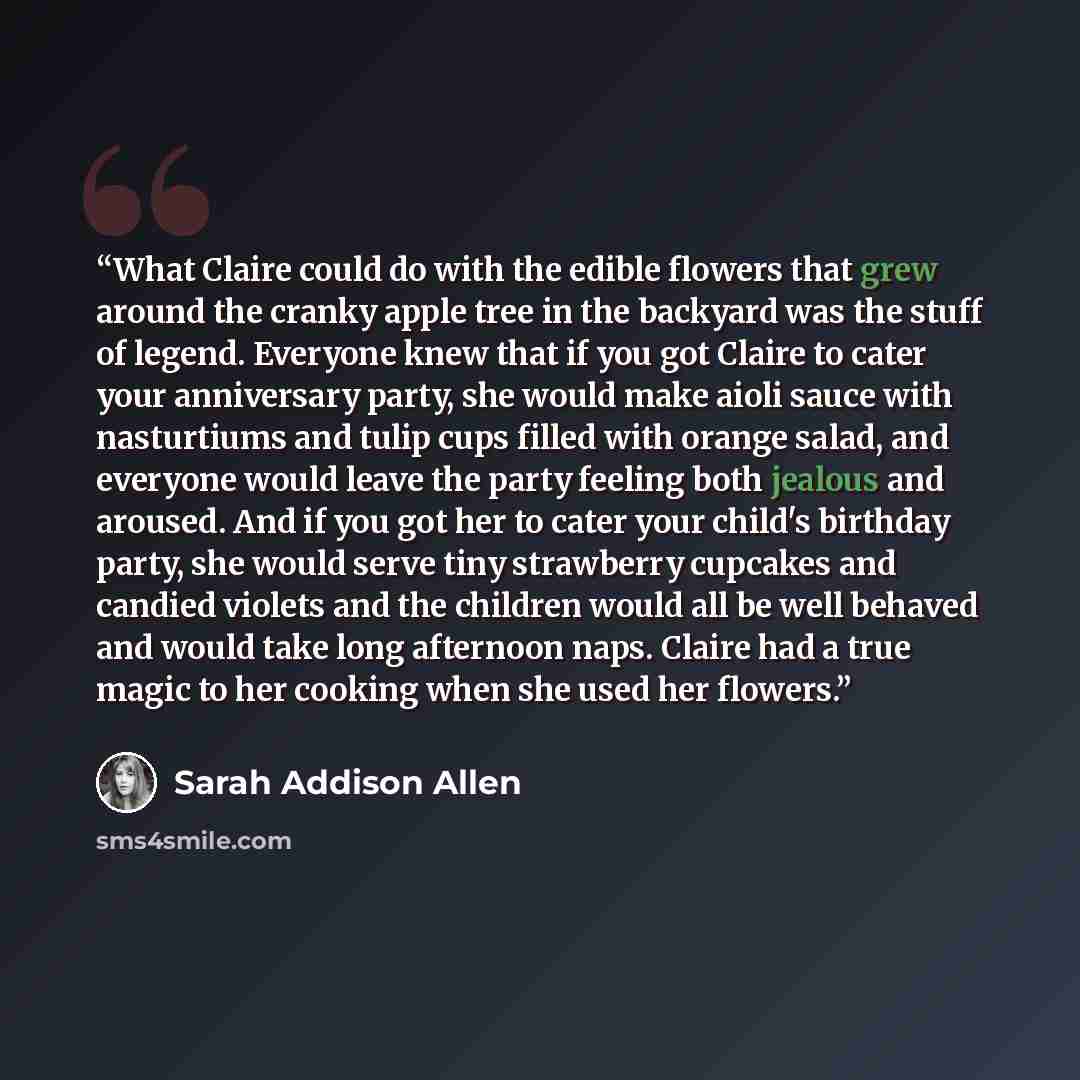 “What Claire could do with the edible flowers that grew around the cranky apple tree in the backyard was the stuff of legend. Everyone knew that if you got Claire to cater your anniversary party, she would make aioli sauce with nasturtiums and tulip cups filled with orange salad, and everyone would…” quote by Sarah Addison Allen