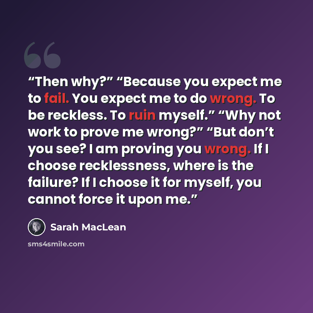 “Then why?” “Because you expect me to fail. You expect me to do wrong. To be reckless. To ruin myself.” “Why not work to prove me wrong?” “But don’t you see? I am proving you wrong. If I choose recklessness, where is the failure? If I choose it for myself, you cannot force it upon me.” quote by Sarah MacLean