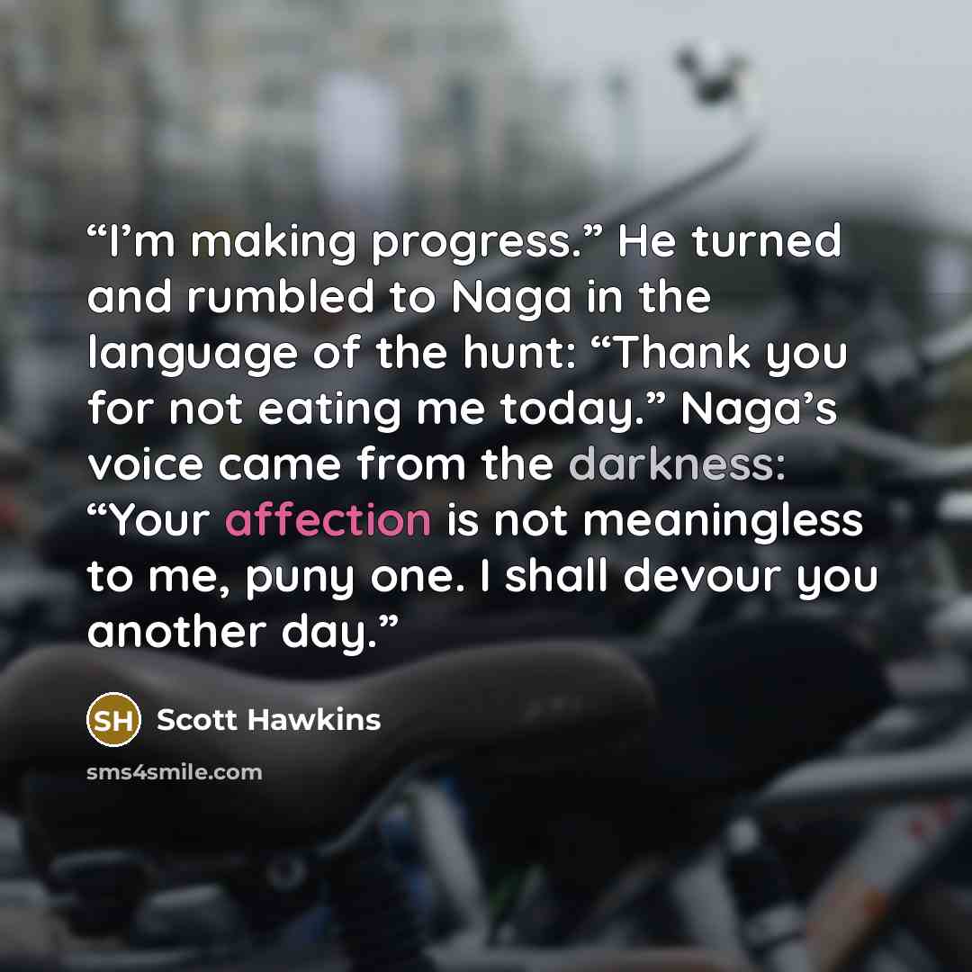 “I’m making progress.” He turned and rumbled to Naga in the language of the hunt: “Thank you for not eating me today.” Naga’s voice came from the darkness: “Your affection is not meaningless to me, puny one. I shall devour you another day.” quote by Scott Hawkins