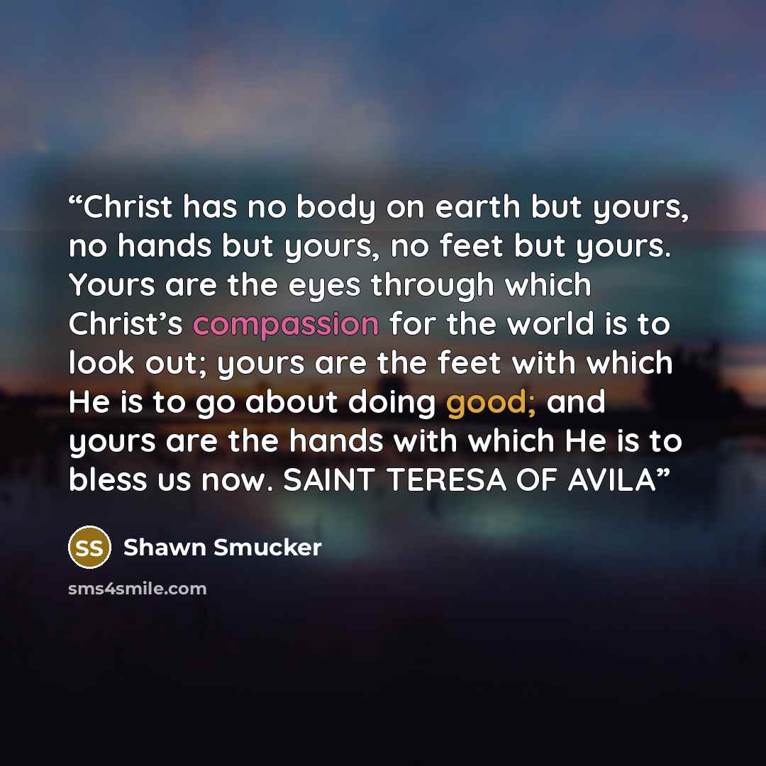 “Christ has no body on earth but yours, no hands but yours, no feet but yours. Yours are the eyes through which Christ’s compassion for the world is to look out; yours are the feet with which He is to go about doing good; and yours are the hands with which He is to bless us now. SAINT TERESA OF AVILA” quote by Shawn Smucker